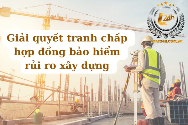 Giải quyết tranh chấp hợp đồng bảo hiểm rủi ro xây dựng